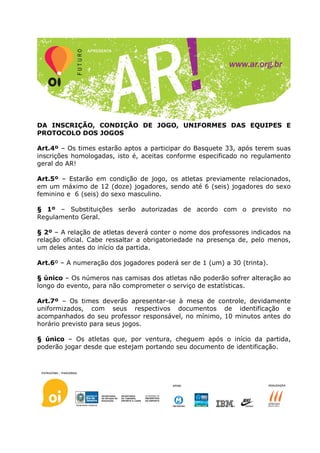 DA INSCRIÇÃO, CONDIÇÃO DE JOGO, UNIFORMES DAS EQUIPES E
PROTOCOLO DOS JOGOS

Art.4º – Os times estarão aptos a participar do Basquete 33, após terem suas
inscrições homologadas, isto é, aceitas conforme especificado no regulamento
geral do AR!

Art.5º – Estarão em condição de jogo, os atletas previamente relacionados,
em um máximo de 12 (doze) jogadores, sendo até 6 (seis) jogadores do sexo
feminino e 6 (seis) do sexo masculino.

§ 1º – Substituições serão autorizadas de acordo com o previsto no
Regulamento Geral.

§ 2º – A relação de atletas deverá conter o nome dos professores indicados na
relação oficial. Cabe ressaltar a obrigatoriedade na presença de, pelo menos,
um deles antes do início da partida.

Art.6º – A numeração dos jogadores poderá ser de 1 (um) a 30 (trinta).

§ único – Os números nas camisas dos atletas não poderão sofrer alteração ao
longo do evento, para não comprometer o serviço de estatísticas.

Art.7º – Os times deverão apresentar-se à mesa de controle, devidamente
uniformizados, com seus respectivos documentos de identificação e
acompanhados do seu professor responsável, no mínimo, 10 minutos antes do
horário previsto para seus jogos.

§ único – Os atletas que, por ventura, cheguem após o início da partida,
poderão jogar desde que estejam portando seu documento de identificação.
 