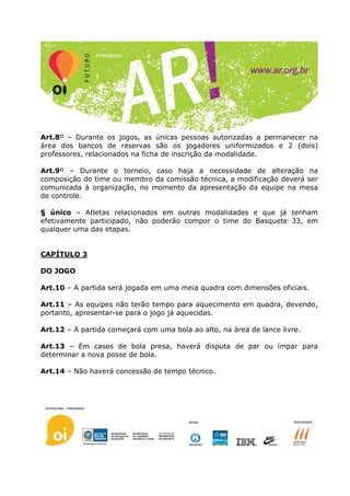 Art.8º – Durante os jogos, as únicas pessoas autorizadas a permanecer na
área dos bancos de reservas são os jogadores uniformizados e 2 (dois)
professores, relacionados na ficha de inscrição da modalidade.

Art.9º – Durante o torneio, caso haja a necessidade de alteração na
composição do time ou membro da comissão técnica, a modificação deverá ser
comunicada à organização, no momento da apresentação da equipe na mesa
de controle.

§ único – Atletas relacionados em outras modalidades e que já tenham
efetivamente participado, não poderão compor o time do Basquete 33, em
qualquer uma das etapas.


CAPÍTULO 3

DO JOGO

Art.10 – A partida será jogada em uma meia quadra com dimensões oficiais.

Art.11 – As equipes não terão tempo para aquecimento em quadra, devendo,
portanto, apresentar-se para o jogo já aquecidas.

Art.12 – A partida começará com uma bola ao alto, na área de lance livre.

Art.13 – Em casos de bola presa, haverá disputa de par ou ímpar para
determinar a nova posse de bola.

Art.14 – Não haverá concessão de tempo técnico.
 