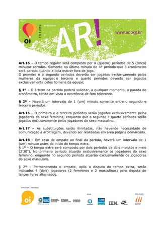 Art.15 – O tempo regular será composto por 4 (quatro) períodos de 5 (cinco)
minutos corridos. Somente no último minuto do 4º período que o cronômetro
será parado quando a bola estiver fora de jogo.
O primeiro e o segundo períodos deverão ser jogados exclusivamente pelas
mulheres da equipe; o terceiro e quarto períodos deverão ser jogados
exclusivamente pelos homens da equipe;

§ 1º – O árbitro da partida poderá solicitar, a qualquer momento, a parada do
cronômetro, tendo em vista a ocorrência de fato relevante.

§ 2º – Haverá um intervalo de 1 (um) minuto somente entre o segundo e
terceiro períodos.

Art.16 – O primeiro e o terceiro períodos serão jogados exclusivamente pelos
jogadores do sexo feminino, enquanto que o segundo e quarto períodos serão
jogados exclusivamente pelos jogadores do sexo masculino.

Art.17 – As substituições serão ilimitadas, não havendo necessidade de
comunicação à arbitragem, devendo ser realizadas em área própria demarcada.

Art.18 – Em caso de empate ao final da partida, haverá um intervalo de 1
(um) minuto antes do início do tempo extra.
§ 1º – O tempo extra será composto por dois períodos de dois minutos e meio
(2’30”). No primeiro período atuarão exclusivamente os jogadores do sexo
feminino, enquanto no segundo período atuarão exclusivamente os jogadores
do sexo masculino.

§ 2º – Permanecendo o empate, após a disputa do tempo extra, serão
indicados 4 (dois) jogadores (2 femininos e 2 masculinos) para disputa de
lances livres alternados.
 