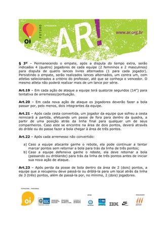 § 3º – Permanecendo o empate, após a disputa do tempo extra, serão
indicados 4 (quatro) jogadores de cada equipe (2 femininos e 2 masculinos)
para disputa de quatro lances livres alternados (1 para cada jogador).
Persistindo o empate, serão realizados lances alternados, um contra um, com
atletas selecionados a critério do professor, até que se conheça o vencedor. O
mesmo atleta não poderá realizar mais de um lance por série.

Art.19 – Em cada ação de ataque a equipe terá quatorze segundos (14”) para
tentativa de arremesso/pontuação.

Art.20 – Em cada nova ação de ataque os jogadores deverão fazer a bola
passar por, pelo menos, dois integrantes da equipe.

Art.21 – Após cada cesta convertida, um jogador da equipe que sofreu a cesta
reiniciará a partida, efetuando um passe de fora para dentro da quadra, a
partir de uma posição atrás da linha final para qualquer um de seus
companheiros. Caso este se encontre na área de dois pontos, deverá através
do drible ou do passe fazer a bola chegar à área de três pontos.

Art.22 – Após cada arremesso não convertido:

  a) Caso a equipe atacante ganhe o rebote, ela pode continuar a tentar
     marcar pontos sem retornar a bola para trás da linha de três pontos;
  b) Caso a equipe defensiva ganhe o rebote, ela deve retornar a bola
     (passando ou driblando) para trás da linha de três pontos antes de iniciar
     sua nova ação de ataque.

Art.23 – Após perda da posse de bola dentro da área de 2 (dois) pontos, a
equipe que a recuperou deve passá-la ou driblá-la para um local atrás da linha
de 3 (três) pontos, além de passá-la por, no mínimo, 2 (dois) jogadores.
 