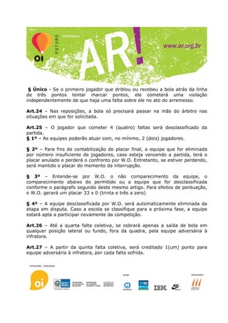 § Único - Se o primeiro jogador que driblou ou recebeu a bola atrás da linha
de três pontos tentar marcar pontos, ele cometerá uma violação
independentemente de que haja uma falta sobre ele no ato do arremesso.

Art.24 – Nas reposições, a bola só precisará passar na mão do árbitro nas
situações em que for solicitada.

Art.25 – O jogador que cometer 4 (quatro) faltas será desclassificado da
partida.
§ 1º – As equipes poderão atuar com, no mínimo, 2 (dois) jogadores.

§ 2º – Para fins de contabilização do placar final, a equipe que for eliminada
por número insuficiente de jogadores, caso esteja vencendo a partida, terá o
placar anulado e perderá o confronto por W.O. Entretanto, se estiver perdendo,
será mantido o placar do momento da interrupção.

§ 3º – Entende-se por W.O. o não comparecimento da equipe, o
comparecimento abaixo do permitido ou a equipe que for desclassificada
conforme o parágrafo segundo deste mesmo artigo. Para efeitos de pontuação,
o W.O. gerará um placar 33 x 0 (trinta e três a zero)

§ 4º – A equipe desclassificada por W.O. será automaticamente eliminada da
etapa em disputa. Caso a escola se classifique para a próxima fase, a equipe
estará apta a participar novamente da competição.

Art.26 – Até a quarta falta coletiva, se cobrará apenas a saída de bola em
qualquer posição lateral ou fundo, fora da quadra, pela equipe adversária à
infratora.

Art.27 – A partir da quinta falta coletiva, será creditado 1(um) ponto para
equipe adversária à infratora, por cada falta sofrida.
 