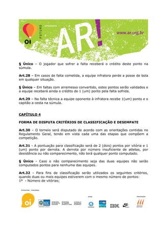 § Único – O jogador que sofrer a falta receberá o crédito deste ponto na
súmula.

Art.28 – Em casos de falta cometida, a equipe infratora perde a posse de bola
em qualquer situação.

§ Único – Em faltas com arremesso convertido, estes pontos serão validados e
a equipe receberá ainda o crédito de 1 (um) ponto pela falta sofrida.

Art.29 – Na falta técnica a equipe oponente à infratora recebe 1(um) ponto e o
capitão a cesta na súmula.


CAPÍTULO 4

FORMA DE DISPUTA CRITÉRIOS DE CLASSIFICAÇÃO E DESEMPATE

Art.30 – O torneio será disputado de acordo com as orientações contidas no
Regulamento Geral, tendo em vista cada uma das etapas que compõem a
competição.

Art.31 - A pontuação para classificação será de 2 (dois) pontos por vitória e 1
(um) ponto por derrota. A derrota por número insuficiente de atletas, por
desistência ou não comparecimento, não terá qualquer ponto computado.

§ Único - Caso o não comparecimento seja das duas equipes não serão
computados pontos para nenhuma das equipes.

Art.32 - Para fins de classificação serão utilizados os seguintes critérios,
quando duas ou mais equipes estiverem com o mesmo número de pontos:
1º - Número de vitórias;
 