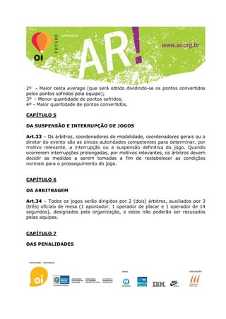 2º - Maior cesta average (que será obtido dividindo-se os pontos convertidos
pelos pontos sofridos pela equipe);
3º - Menor quantidade de pontos sofridos;
4º - Maior quantidade de pontos convertidos.

CAPÍTULO 5

DA SUSPENSÃO E INTERRUPÇÃO DE JOGOS

Art.33 – Os árbitros, coordenadores de modalidade, coordenadores gerais ou o
diretor do evento são as únicas autoridades competentes para determinar, por
motivo relevante, a interrupção ou a suspensão definitiva do jogo. Quando
ocorrerem interrupções prolongadas, por motivos relevantes, os árbitros devem
decidir as medidas a serem tomadas a fim de restabelecer as condições
normais para o prosseguimento do jogo.


CAPÍTULO 6

DA ARBITRAGEM

Art.34 – Todos os jogos serão dirigidos por 2 (dois) árbitros, auxiliados por 3
(três) oficiais de mesa (1 apontador, 1 operador de placar e 1 operador de 14
segundos), designados pela organização, e estes não poderão ser recusados
pelas equipes.


CAPÍTULO 7

DAS PENALIDADES
 