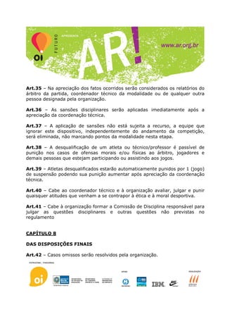 Art.35 – Na apreciação dos fatos ocorridos serão considerados os relatórios do
árbitro da partida, coordenador técnico da modalidade ou de qualquer outra
pessoa designada pela organização.

Art.36 – As sansões disciplinares serão aplicadas imediatamente após a
apreciação da coordenação técnica.

Art.37 – A aplicação de sansões não está sujeita a recurso, a equipe que
ignorar este dispositivo, independentemente do andamento da competição,
será eliminada, não marcando pontos da modalidade nesta etapa.

Art.38 – A desqualificação de um atleta ou técnico/professor é passível de
punição nos casos de ofensas morais e/ou físicas ao árbitro, jogadores e
demais pessoas que estejam participando ou assistindo aos jogos.

Art.39 – Atletas desqualificados estarão automaticamente punidos por 1 (jogo)
de suspensão podendo sua punição aumentar após apreciação da coordenação
técnica.

Art.40 – Cabe ao coordenador técnico e à organização avaliar, julgar e punir
quaisquer atitudes que venham a se contrapor à ética e à moral desportiva.

Art.41 – Cabe à organização formar a Comissão de Disciplina responsável para
julgar as questões disciplinares e outras questões não previstas no
regulamento


CAPÍTULO 8

DAS DISPOSIÇÕES FINAIS

Art.42 – Casos omissos serão resolvidos pela organização.
 