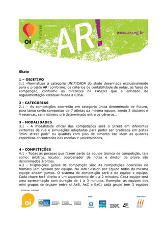 Skate

1 – OBJETIVO
1.1 -Normatizar a categoria UNIFICADA do skate desenhada exclusivamente
para o projeto AR! conforme: os critérios de contabilidade de notas, as fases de
competição, conforme as diretrizes da FASERJ que a entidade de
regulamentação estadual filiada a CBSK.

2 - CATEGORIAS
2.1 – As competições ocorrerão em categoria única denominada de Futuro,
para tanto serão compostas de 7 atletas da mesma equipe, sendo 3 titulares e
4 reservas, sem número pré determinado entre os gêneros..

3 - MODALIDADES
3.1 - A modalidade oficial das competições será o Street em diferentes
vertentes de rua e simulações adaptadas para poder ser praticada em pistas
“mini street park” ou quadras com piso de cimento liso idem as quadras
esportivas encontradas nas escolas e universidades.


4 - COMPETIÇÕES
4.1 - Todas as pessoas que fazem parte da equipe técnica de competição, tais
como: árbitros, locutor, coordenador de notas e diretor de prova são
denominados árbitros.
4.2 - Disposições gerais de competição são: As competições ocorrerão no
formato Jam Session por equipe. Na Jam Session por Equipe todos da mesma
equipe andam juntos. O sistema de competição será o de equipe x equipe.
Cada chave terá direito a um aquecimento de 1 a 2 minutos. Cada equipe terá
uma apresentação com duração de 1 a 3 minutos. Exemplo: as equipes dos
mini grupos se cruzam entre si AxB, AxC e BxC; cada grupo tem 3 equipes
 