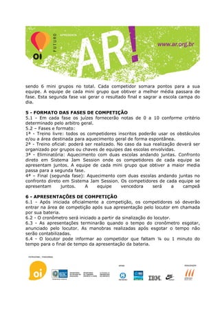 sendo 6 mini grupos no total. Cada competidor somara pontos para a sua
equipe. A equipe de cada mini grupo que obtiver a melhor média passara de
fase. Esta segunda fase vai gerar o resultado final e sagrar a escola campa do
dia.

5 - FORMATO DAS FASES DE COMPETIÇÃO
5.1 - Em cada fase os juízes fornecerão notas de 0 a 10 conforme critério
determinado pelo arbitro geral.
5.2 – Fases e formato:
1ª - Treino livre: todos os competidores inscritos poderão usar os obstáculos
e/ou a área destinada para aquecimento geral de forma espontânea.
2ª - Treino oficial: poderá ser realizado. No caso da sua realização deverá ser
organizado por grupos ou chaves de equipes das escolas envolvidas.
3ª - Eliminatória: Aquecimento com duas escolas andando juntas. Confronto
direto em Sistema Jam Session onde os competidores de cada equipe se
apresentam juntos. A equipe de cada mini grupo que obtiver a maior media
passa para a segunda fase.
4ª – Final (segunda fase): Aquecimento com duas escolas andando juntas no
confronto direto em Sistema Jam Session. Os competidores de cada equipe se
apresentam       juntos.    A     equipe    vencedora     será     a   campeã

6 - APRESENTAÇÕES DE COMPETIÇÃO
6.1 - Após iniciada oficialmente a competição, os competidores só deverão
entrar na área de competição após sua apresentação pelo locutor em chamada
por sua bateria.
6.2 - O cronômetro será iniciado a partir da sinalização do locutor.
6.3 - As apresentações terminarão quando o tempo do cronômetro esgotar,
anunciado pelo locutor. As manobras realizadas após esgotar o tempo não
serão contabilizadas.
6.4 - O locutor pode informar ao competidor que faltam ¼ ou 1 minuto do
tempo para o final de tempo da apresentação da bateria.
 