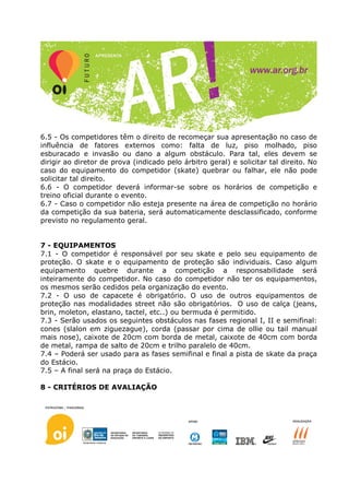 6.5 - Os competidores têm o direito de recomeçar sua apresentação no caso de
influência de fatores externos como: falta de luz, piso molhado, piso
esburacado e invasão ou dano a algum obstáculo. Para tal, eles devem se
dirigir ao diretor de prova (indicado pelo árbitro geral) e solicitar tal direito. No
caso do equipamento do competidor (skate) quebrar ou falhar, ele não pode
solicitar tal direito.
6.6 - O competidor deverá informar-se sobre os horários de competição e
treino oficial durante o evento.
6.7 - Caso o competidor não esteja presente na área de competição no horário
da competição da sua bateria, será automaticamente desclassificado, conforme
previsto no regulamento geral.


7 - EQUIPAMENTOS
7.1 - O competidor é responsável por seu skate e pelo seu equipamento de
proteção. O skate e o equipamento de proteção são individuais. Caso algum
equipamento quebre durante a competição a responsabilidade será
inteiramente do competidor. No caso do competidor não ter os equipamentos,
os mesmos serão cedidos pela organização do evento.
7.2 - O uso de capacete é obrigatório. O uso de outros equipamentos de
proteção nas modalidades street não são obrigatórios. O uso de calça (jeans,
brin, moleton, elastano, tactel, etc..) ou bermuda é permitido.
7.3 - Serão usados os seguintes obstáculos nas fases regional I, II e semifinal:
cones (slalon em ziguezague), corda (passar por cima de ollie ou tail manual
mais nose), caixote de 20cm com borda de metal, caixote de 40cm com borda
de metal, rampa de salto de 20cm e trilho paralelo de 40cm.
7.4 – Poderá ser usado para as fases semifinal e final a pista de skate da praça
do Estácio.
7.5 – A final será na praça do Estácio.

8 - CRITÉRIOS DE AVALIAÇÃO
 