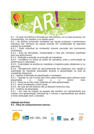 8.1 – O corpo de árbitros é formado por três árbitros, um ou dois locutores, um
cronometrista, um mesário e um árbitro geral.
8.2 – Os árbitros fornecerão resultados por equipe avaliando a performance
individual dos membros da equipe levando em consideração as seguintes
análises de qualidade:
8.2.1 - Estilo individual do competidor durante execução dos movimentos
(manobras).
8.2.2 - Grau de dificuldade, complexidade e risco das manobras escolhidas
para sua performance;
8.2.3 - Perfeição e precisão na execução de manobras;
8.2.4 - Constância no índice de acerto de manobras, onde a continuidade da
performance é valorizada;
8.2.5 - Criatividade na escolha de manobras e trajetória pelos obstáculos e/ ou
pela pista;
8.2.6 - Planejamento tático do aproveitamento dos obstáculos com relação à
quantidade de manobras executadas durante a apresentação na área de
competição disponível.
8.3 – Quanto à definição de classificação e resultados:
8.3.1 – Quando se usa 5 juizes das cinco notas fornecidas pelos árbitros serão
descartadas          a        maior        e        a       menor         nota.
8.3.2 - Soma-se as três notas restantes de cada apresentação.
8.3.3 - Será considerada a maior soma.
8.3.4 - No caso de três árbitros não se descarta nenhuma nota.
8.4 – Critérios de desempate.
8.4.1 – Em caso de empate as equipes vão escolher um representante que
realizar uma apresentação individual de 1 minuto, o representante que obtiver
a maior pontuação será o vencedor.
.

CÓDIGO DE ÈTICA
9.1 - Ética de comportamento interno:
 