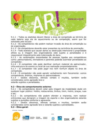 9.1.1 - Todos os skatistas devem liberar a área de competição ao término de
cada bateria seja ela de aquecimento ou de competição, assim que for
solicitado pelo locutor.
9.1.2 - Os competidores não podem realizar invasão da área de competição ou
de organização.
9.1.3 - Os competidores deverão estar presentes na cerimônia de premiação.
9.1.4 - Todo skatista que causar danos ou destruição intencional a propriedade
alheia ou à imagem dos organizadores está sujeito a penalidades e é
responsável integralmente pela indenização do dano.
9.1.5 - As reclamações exacerbadas de pessoas ligadas aos competidores
como: patrocinadores, treinadores e parentes poderão acarretar penalidades ao
competidor.
9.1.6 - O competidor não pode danificar nenhum material do patrocinador,
infra-estrutura do evento ou local de sua realização propositadamente.
9.1.7 - O competidor não pode jogar lixo nem nenhum objeto na área de
competição.
9.1.8 - O competidor não pode agredir verbalmente nem fisicamente: outros
competidores, árbitros, imprensa ou patrocinadores.
9.1.9 - Gestos obscenos, ofensas verbais e insultos, também serão
considerados como agressão leve e
estarão sujeitos a penalidades.

9.2 - Ética de comportamento externo:
9.2.1 - Os competidores devem zelar pela imagem da modalidade skate em
qualquer lugar público: Hotéis, restaurantes, ônibus, trem, metro, praças, ruas
e etc.
9.2.2 - Os competidores não podem ofender a imprensa, nem realizar
entrevistas que denigram a imagem do esporte e dos organizadores estando
sujeitos a punições conforme o agravante.
9.2.3 - Gestos obscenos, ofensas verbais e insultos, também serão
considerados como agressão leve e estarão sujeitos a penalidades.
9.3 - Ética geral:
 
