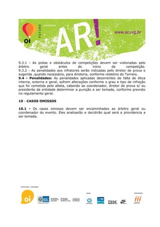 9.3.1 - As pistas e obstáculos de competições devem ser vistoriadas pelo
árbitro       geral      antes       do        início     da        competição.
9.3.2 - As penalidades aos infratores serão indicadas pelo diretor de prova e
sugerida ,quando necessário, para diretoria, conforme relatório do Torneio.
9.4 - Penalidades: As penalidades aplicadas decorrentes de falta de ética
interna, externa e geral, sofrem alterações conforme o grau e tipo de infração
que foi cometida pelo atleta, cabendo ao coordenador, diretor de prova e/ ou
presidente da entidade determinar a punição a ser tomada, conforme previsto
no regulamento geral.

10 - CASOS OMISSOS

10.1 - Os casos omissos devem ser encaminhados ao árbitro geral ou
coordenador do evento. Eles analisarão e decidirão qual será a providencia a
ser tomada.
 