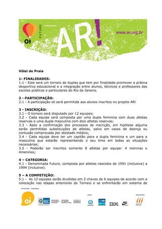 Vôlei de Praia

1- FINALIDADES:
1.1 - Este será um torneio de duplas que tem por finalidade promover a prática
desportiva educacional e a integração entre alunos, técnicos e professores das
escolas públicas e particulares do Rio de Janeiro.

2 - PARTICIPAÇÃO:
2.1 - A participação só será permitida aos alunos inscritos no projeto AR!

3 - INSCRIÇÃO:
3.1 - O torneio será disputado por 12 equipes;
3.2 - Cada equipe será composta por uma dupla feminina com duas atletas
reservas e uma dupla masculina com dois atletas reservas;
3.3 - Após a confirmação dos processos de inscrição, em hipótese alguma
serão permitidas substituições de atletas, salvo em casos de doença ou
contusão comprovada por atestado médico;
3.4 - Cada equipe deve ter um capitão para a dupla feminina e um para a
masculina que estarão representando o seu time em todas as situações
necessárias;
3.5 - Poderão ser inscritos somente 8 atletas por equipe: 4 meninas e
4meninos;

4 – CATEGORIA:
4.1 - Denominada Futuro, composta por atletas nascidos de 1991 (inclusive) a
1994 (inclusive).

5 – A COMPETIÇÃO:
5.1 - As 12 equipes serão divididas em 2 chaves de 6 equipes de acordo com a
colocação nas etapas anteriores do Torneio e se enfrentarão em sistema de
 