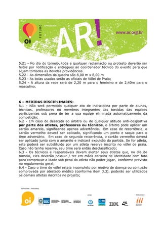 5.21 - No dia do torneio, toda e qualquer reclamação ou protesto deverão ser
feitos por notificação e entregues ao coordenador técnico do evento para que
sejam tomadas as devidas providências.
5.22 - As dimensões da quadra são 8,00 m x 8,00 m
5.23 - As bolas usadas serão as oficiais de Vôlei de Praia;
5.24 - A altura da rede será de 2,20 m para o feminino e de 2,40m para o
masculino.



6 – MEDIDAS DISCIPLINARES:
6.1 - Não será permitido qualquer ato de indisciplina por parte de alunos,
técnicos, professores ou membros integrantes das torcidas das equipes
participantes sob pena de ter a sua equipe eliminada automaticamente da
competição;
6.2 - Em caso de desacato ao árbitro ou de qualquer atitude anti-desportiva
por parte dos atletas, professores ou técnicos, o árbitro pode aplicar um
cartão amarelo, significando apenas advertência. Em caso de recorrência, o
cartão vermelho deverá ser aplicado, significando um ponto e saque para o
time adversário. Em caso de segunda recorrência, o cartão vermelho deverá
ser aplicado junto com o amarelo e indicará expulsão da partida. Se for atleta,
este poderá ser substituído por um atleta reserva inscrito no vôlei de praia.
Caso não tenha reserva, seu time será então desclassificado;
6.3 - Os técnicos e responsáveis devem alertar seus atletas que, no dia do
torneio, eles deverão possuir / ter em mãos carteira de identidade com foto
para comprovar a idade sob pena do atleta não poder jogar, conforme previsto
no regulamento geral;
6.4 - Caso o time de vôlei esteja incompleto por motivo de doença ou contusão
comprovada por atestado médico (conforme ítem 3.3), poderão ser utilizados
os demais atletas inscritos no projeto;
 