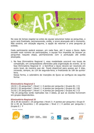 No caso do tempo esgotar-se antes da equipe solucionar todas as perguntas, o
quizz será finalizado, permanecendo, então, o score alcançado até o momento.
Não existirá, em situação alguma, a opção de retornar a uma pergunta já
exibida.

Cada participante poderá acessar, em cada fase, até 3 vezes o Quizz. Após
exceder esse número de participações, a equipe fica impedida de acessar as
perguntas naquela etapa, permanecendo com a pontuação até então
alcançada.

1. Na fase Eliminatória Regional I, essa modalidade ocorrerá nos locais de
  competição, em computadores oferecidos pela organização do evento. Já na
  fase Eliminatória Regional II e Semifinal o Quizz deverá ser resolvido em
  outro local, de maneira que ele ficará disponível para acesso por 4 dias,
  iniciando, sempre, às 12h de segunda-feira, e finalizando às 18h de quinta-
  feira.
  Dessa forma, o calendário de inserções do Quizz se configura da seguinte
  forma:


Eliminatória Regional I
10/10 | 25 perguntas* | Nivel 1 | 4 pontos   por pergunta | Grupos B1 / C1
24/10 | 25 perguntas* | Nivel 1 | 4 pontos   por pergunta | Grupos A1 / B2
31/10 | 25 perguntas* | Nivel 1 | 4 pontos   por pergunta | Grupos A2 / C2
*As 25 perguntas serão replicadas nas 3      datas, já que as escolas funcionam
em grupos idependentes.

Eliminatória Regional II
26 à 29 de outubro | 25 perguntas | Nivel 2 | 4 pontos por pergunta | Grupo D
02 à 05 de Novembro | 25 perguntas | Nivel 2 | 4 pontos por pergunta |
Grupos E / F
 