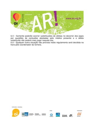 6.5 - Somente poderão ocorrer substituições de atletas no decorrer dos jogos
por questões de contusões atestadas pelo médico presente e o atleta
substituído não poderá mais jogar naquele dia;
6.6 - Qualquer outra situação não prevista neste regulamento será decidida na
hora pelo coordenador do torneio.
 