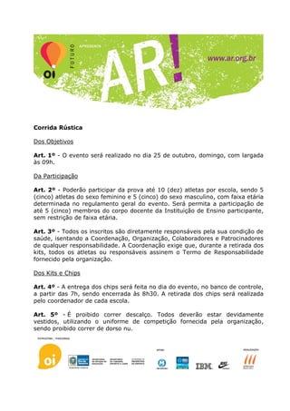 Corrida Rústica

Dos Objetivos

Art. 1º - O evento será realizado no dia 25 de outubro, domingo, com largada
às 09h.

Da Participação

Art. 2º - Poderão participar da prova até 10 (dez) atletas por escola, sendo 5
(cinco) atletas do sexo feminino e 5 (cinco) do sexo masculino, com faixa etária
determinada no regulamento geral do evento. Será permita a participação de
até 5 (cinco) membros do corpo docente da Instituição de Ensino participante,
sem restrição de faixa etária.

Art. 3º - Todos os inscritos são diretamente responsáveis pela sua condição de
saúde, isentando a Coordenação, Organização, Colaboradores e Patrocinadores
de qualquer responsabilidade. A Coordenação exige que, durante a retirada dos
kits, todos os atletas ou responsáveis assinem o Termo de Responsabilidade
fornecido pela organização.

Dos Kits e Chips

Art. 4º - A entrega dos chips será feita no dia do evento, no banco de controle,
a partir das 7h, sendo encerrada às 8h30. A retirada dos chips será realizada
pelo coordenador de cada escola.

Art. 5º - É proibido correr descalço. Todos deverão estar devidamente
vestidos, utilizando o uniforme de competição fornecida pela organização,
sendo proibido correr de dorso nu.
 