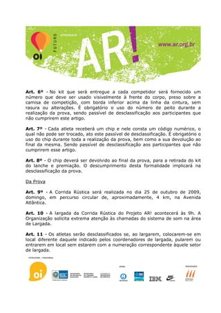 Art. 6º - No kit que será entregue a cada competidor será fornecido um
número que deve ser usado visivelmente à frente do corpo, preso sobre a
camisa de competição, com borda inferior acima da linha da cintura, sem
rasura ou alterações. É obrigatório o uso do número de peito durante a
realização da prova, sendo passível de desclassificação aos participantes que
não cumprirem este artigo.

Art. 7º - Cada atleta receberá um chip e nele consta um código numérico, o
qual não pode ser trocado, ato este passível de desclassificação. É obrigatório o
uso do chip durante toda a realização da prova, bem como a sua devolução ao
final da mesma. Sendo passível de desclassificação aos participantes que não
cumprirem esse artigo.

Art. 8º - O chip deverá ser devolvido ao final da prova, para a retirada do kit
do lanche e premiação. O descumprimento desta formalidade implicará na
desclassificação da prova.

Da Prova

Art. 9º - A Corrida Rústica será realizada no dia 25 de outubro de 2009,
domingo, em percurso circular de, aproximadamente, 4 km, na Avenida
Atlântica.

Art. 10 - A largada da Corrida Rústica do Projeto AR! acontecerá às 9h. A
Organização solicita extrema atenção às chamadas do sistema de som na área
de Largada.

Art. 11 - Os atletas serão desclassificados se, ao largarem, colocarem-se em
local diferente daquele indicado pelos coordenadores de largada, pularem ou
entrarem em local sem estarem com a numeração correspondente àquele setor
de largada.
 