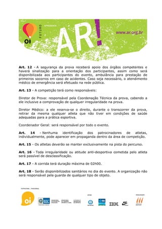 Art. 12 - A segurança da prova receberá apoio dos órgãos competentes e
haverá sinalização para a orientação dos participantes, assim como será
disponibilizada aos participantes do evento, ambulância para prestação de
primeiros socorros em caso de acidentes. Caso seja necessário, o atendimento
médico de emergência será efetuado na rede pública.

Art. 13 - A competição terá como responsáveis:

Diretor de Prova: responsável pela Coordenação Técnica da prova, cabendo a
ele inclusive a comprovação de qualquer irregularidade na prova.

Diretor Médico: a ele reserva-se o direito, durante o transcorrer da prova,
retirar da mesma qualquer atleta que não tiver em condições de saúde
adequadas para a prática esportiva.

Coordenador Geral: será responsável por todo o evento.

Art.    14  - Nenhuma     identificação dos   patrocinadores   de  atletas,
individualmente, pode aparecer em propaganda dentro da área de competição.

Art. 15 - Os atletas deverão se manter exclusivamente na pista do percurso.

Art. 16 - Toda irregularidade ou atitude anti-desportiva cometida pelo atleta
será passível de desclassificação.

Art. 17 - A corrida terá duração máxima de 02h00.

Art. 18 - Serão disponibilizados sanitários no dia do evento. A organização não
será responsável pela guarda de qualquer tipo de objeto.
 