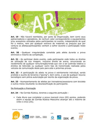 Art. 19 - Não haverá reembolso, por parte da Organização, bem como seus
patrocinadores e apoiadores, de nenhum valor correspondente a equipamentos
e/ou acessórios utilizados pelos participantes no evento, independente de qual
for o motivo, nem por qualquer extravio de materiais ou prejuízo que por
ventura os atletas/participantes venham a sofrer durante a participação neste
evento;

Art. 20 - Qualquer irregularidade cometida pelo atleta durante a prova
eliminará o mesmo da competição.

Art. 21 - Ao participar deste evento, cada participante cede todos os direitos
de utilização de sua imagem, inclusive direito de arena, renunciando ao
recebimento de qualquer remuneração/renda que vier a ser auferida relativa a
direitos de televisão ou qualquer outro tipo de transmissão realizada pelos
veículos de comunicação deste país para esta e próximas provas.

Art. 22 - A participação do atleta na prova é estritamente individual, sendo
proibido o auxílio de terceiros (“pacing”), bem como, o uso de qualquer recurso
tecnológico sem prévia autorização por escrito da organização da prova.

Art. 23 - Acompanhamento de atletas por treinadores/assessoria com bicicleta
e outros meios resultarão na desclassificação do participante.

Da Pontuação e Premiação

Art. 24 – Na Corrida Rústica, teremos a seguinte pontuação :

  •   Cada Aluno que completar a prova marcará cinco (05) pontos, podendo
      assim a equipe de Corrida Rústica Masculino alcançar até o máximo de
      vinte e cinco (25);
 