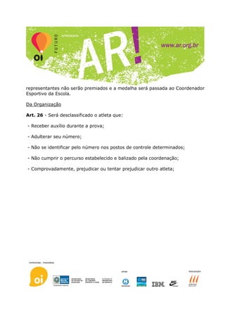 representantes não serão premiados e a medalha será passada ao Coordenador
Esportivo da Escola.

Da Organização

Art. 26 - Será desclassificado o atleta que:

- Receber auxílio durante a prova;

- Adulterar seu número;

- Não se identificar pelo número nos postos de controle determinados;

- Não cumprir o percurso estabelecido e balizado pela coordenação;

- Comprovadamente, prejudicar ou tentar prejudicar outro atleta;
 