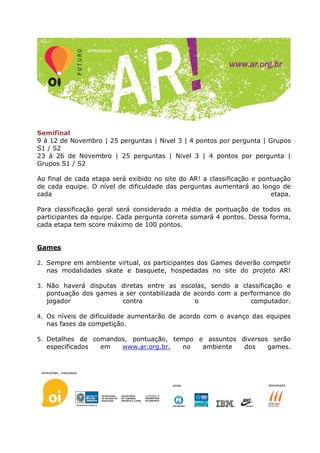 Semifinal
9 à 12 de Novembro | 25 perguntas | Nivel 3 | 4 pontos por pergunta | Grupos
S1 / S2
23 à 26 de Novembro | 25 perguntas | Nivel 3 | 4 pontos por pergunta |
Grupos S1 / S2

Ao final de cada etapa será exibido no site do AR! a classificação e pontuação
de cada equipe. O nível de dificuldade das perguntas aumentará ao longo de
cada                                                                    etapa.

Para classificação geral será considerado a média de pontuação de todos os
participantes da equipe. Cada pergunta correta somará 4 pontos. Dessa forma,
cada etapa tem score máximo de 100 pontos.


Games

2. Sempre em ambiente virtual, os participantes dos Games deverão competir
  nas modalidades skate e basquete, hospedadas no site do projeto AR!

3. Não haverá disputas diretas entre as escolas, sendo a classificação e
  pontuação dos games a ser contabilizada de acordo com a performance do
  jogador              contra                o               computador.

4. Os níveis de dificuldade aumentarão de acordo com o avanço das equipes
  nas fases da competição.

5. Detalhes de comandos, pontuação, tempo e assuntos diversos serão
  especificados    em     www.ar.org.br,    no    ambiente     dos    games.
 