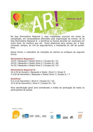 Na fase Eliminatória Regional I, essa modalidade ocorrerá nos locais de
competição, em computadores oferecidos pela organização do evento. Já na
fase Eliminatória Regional II e Semifinal os Games deverão ser resolvidos em
outro local, de maneira que ele ficará disponível para acesso por 4 dias,
iniciando, sempre, às 12h de segunda-feira, e finalizando às 18h de quinta-
feira.

Dessa forma, o calendário de inserções do Games se configura da seguinte
forma:

Eliminatória Regional I
10/10 | Basquete e Skate| Nivel 2 | Grupos B1 / C1
24/10 | Basquete e Skate| Nivel 2 | Grupos A1 / B2
31/10 | Basquete e Skate| Nivel 2 | Grupos A2 / C2

Eliminatória Regional II
26 à 29 de Outubro | Basquete e Skate | Nivel 3 | Grupo D
2 à 05 de Novembro | Basquete e Skate| Nivel 3 | Grupos E / F

Semifinal
9 à 12 de Novembro | Nivel 4 | Grupos S1 / S2
23 à 26 de Novembro | Nivel 4 | Grupos S1 / S2

Para classificação geral será considerado a média de pontuação de todos os
participantes da equipe
 