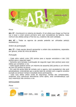 Prova

Art. 5º - Acontecerá no sistema de desafio. O (a) atleta que chegar ao final da
via e tocar o sinal sonoro primeiro será o(a) vencedor(a) da bateria. Caso
nenhum dos atletas atinja o final da via, a bateria não será validada.

Art. 6º - Todas as agarras da parede poderão ser utilizadas pelo(a)
escalador(a).

Ordem de participação

Art. 7º - Cada equipe deverá apresentar a ordem dos escaladores, separados
por gênero, antes do início da bateria

Pontuação

- Cada série valerá vinte (20) pontos para a equipe vencedora e dez (10)
pontos para o segundo lugar;
- Somente será somada a pontuação de segundo lugar (dez pontos) para o(a)
atleta que completar a via;
- Cada equipe poderá somar um máximo de sessenta (60) pontos e um mínimo
de zero (0) pontos na prova;
- Em caso de perda total de contato com a agarra, o(a) escalador(a) não será
penalizado(a), entendendo que a perda total de contato com a agarra constitui
punição ao acrescer tempo à escalada do(a) participante;
- Caso o(a) atleta utilize corda de segurança, bordas dos compensados,
andaimes e/ou estruturas decorativas como apoio, será considerado(a) que
o(a) mesmo(a) não concluiu a via.

DIFICULDADE

Prova
 