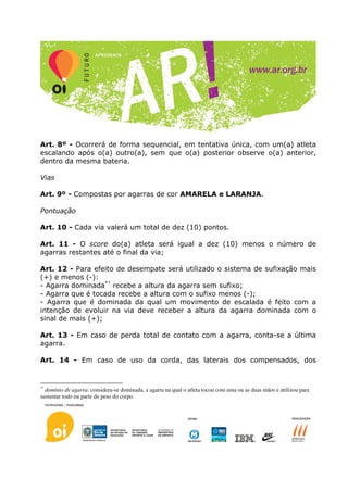 Art. 8º - Ocorrerá de forma sequencial, em tentativa única, com um(a) atleta
escalando após o(a) outro(a), sem que o(a) posterior observe o(a) anterior,
dentro da mesma bateria.

Vias

Art. 9º - Compostas por agarras de cor AMARELA e LARANJA.

Pontuação

Art. 10 - Cada via valerá um total de dez (10) pontos.

Art. 11 - O score do(a) atleta será igual a dez (10) menos o número de
agarras restantes até o final da via;

Art. 12 - Para efeito de desempate será utilizado o sistema de sufixação mais
(+) e menos (-):
- Agarra dominada*¹ recebe a altura da agarra sem sufixo;
- Agarra que é tocada recebe a altura com o sufixo menos (-);
- Agarra que é dominada da qual um movimento de escalada é feito com a
intenção de evoluir na via deve receber a altura da agarra dominada com o
sinal de mais (+);

Art. 13 - Em caso de perda total de contato com a agarra, conta-se a última
agarra.

Art. 14 - Em caso de uso da corda, das laterais dos compensados, dos


*¹
  domínio de agarra: considera-se dominada, a agarra na qual o atleta tocou com uma ou as duas mãos e utilizou para
sustentar todo ou parte do peso do corpo.
 