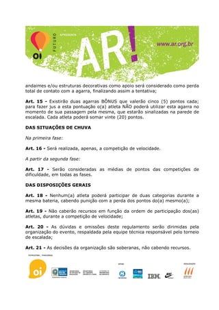 andaimes e/ou estruturas decorativas como apoio será considerado como perda
total de contato com a agarra, finalizando assim a tentativa;

Art. 15 - Existirão duas agarras BÔNUS que valerão cinco (5) pontos cada;
para fazer jus a esta pontuação o(a) atleta NÃO poderá utilizar esta agarra no
momento de sua passagem pela mesma, que estarão sinalizadas na parede de
escalada. Cada atleta poderá somar vinte (20) pontos.

DAS SITUAÇÕES DE CHUVA

Na primeira fase:

Art. 16 - Será realizada, apenas, a competição de velocidade.

A partir da segunda fase:

Art. 17 - Serão consideradas as médias de pontos das competições de
dificuldade, em todas as fases.

DAS DISPOSIÇÕES GERAIS

Art. 18 - Nenhum(a) atleta poderá participar de duas categorias durante a
mesma bateria, cabendo punição com a perda dos pontos do(a) mesmo(a);

Art. 19 - Não caberão recursos em função da ordem de participação dos(as)
atletas, durante a competição de velocidade;

Art. 20 - As dúvidas e omissões deste regulamento serão dirimidas pela
organização do evento, respaldada pela equipe técnica responsável pelo torneio
de escalada;

Art. 21 - As decisões da organização são soberanas, não cabendo recursos.
 