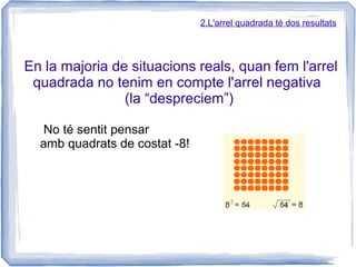 2.L'arrel quadrada té dos resultats




En la majoria de situacions reals, quan fem l'arrel
 quadrada no tenim en compte l'arrel negativa
                (la “despreciem”)

   No té sentit pensar
  amb quadrats de costat -8!
 