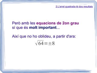 2.L'arrel quadrada té dos resultats




Però amb les equacions de 2on grau
sí que és molt important...

Així que no ho oblideu, a partir d'ara:
              √ 64=±8
 