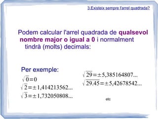 3.Existeix sempre l'arrel quadrada?




Podem calcular l'arrel quadrada de qualsevol
nombre major o igual a 0 i normalment
  tindrà (molts) decimals:


 Per exemple:
                      √ 29=5,385164807...
 √ 0=0
                      √ 29.45=5,42678542...
√ 2=1,414213562...
√ 3=1,732050808...              etc
 