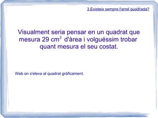 3.Existeix sempre l'arrel quadrada?




 Visualment seria pensar en un quadrat que
               2
 mesura 29 cm d'àrea i volguéssim trobar
        quant mesura el seu costat.



Web on s'eleva al quadrat gràficament.
 