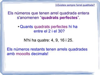3.Existeix sempre l'arrel quadrada?


Els números que tenen arrel quadrada entera
     s'anomenen “quadrats perfectes”.

     ●   Quants quadrats perfectes hi ha
                entre el 2 i el 30?

           N'hi ha quatre: 4, 9, 16 i 25.

Els números restants tenen arrels quadrades
amb mooolts decimals!
 