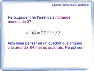 3.Existeix sempre l'arrel quadrada?




Però...podem fer l'arrel dels números
menors de 0?


          √−64=? ? ? ?? ? ?
Això seria pensar en un quadrat que tingués
una àrea de -64 metres quadrats. No pot ser!
 