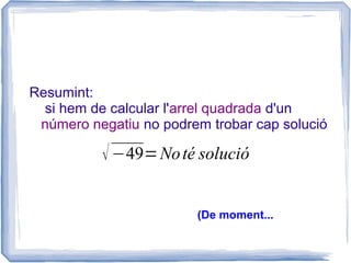 Resumint:
  si hem de calcular l'arrel quadrada d'un
 número negatiu no podrem trobar cap solució

          √ −49= No té solució

                        (De moment...
 