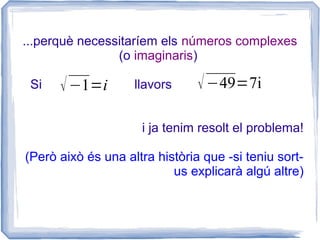 ...perquè necessitaríem els números complexes
                (o imaginaris)

 Si   √ −1=i        llavors     √ −49=7i

                     i ja tenim resolt el problema!

(Però això és una altra història que -si teniu sort-
                           us explicarà algú altre)
 