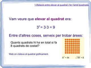 1.Relació entre elevar al quadrat i fer l'arrel quadrada




Vam veure que elevar al quadrat era:
                            2
                          3 = 3·3 = 9

Entre d'altres coses, serveix per trobar àrees:
 Quants quadrats hi ha en total si fa
 8 quadrats de costat?

Web on s'eleva al quadrat gràficament.
 