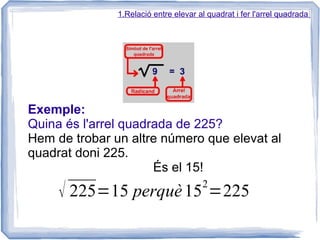 1.Relació entre elevar al quadrat i fer l'arrel quadrada




Exemple:
Quina és l'arrel quadrada de 225?
Hem de trobar un altre número que elevat al
quadrat doni 225.
                      És el 15!
                                       2
     √ 225=15 perquè 15 =225
 
