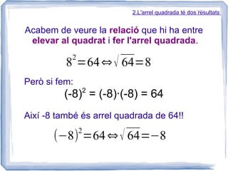 2.L'arrel quadrada té dos resultats


Acabem de veure la relació que hi ha entre
 elevar al quadrat i fer l'arrel quadrada.
           2
          8 =64 √ 64=8
Però si fem:
               2
         (-8) = (-8)·(-8) = 64
Així -8 també és arrel quadrada de 64!!
               2
       (−8) =64  √ 64=−8
 