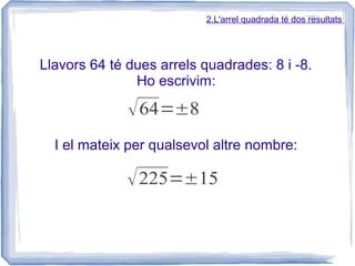 2.L'arrel quadrada té dos resultats




Llavors 64 té dues arrels quadrades: 8 i -8.
               Ho escrivim:

              √ 64=±8
  I el mateix per qualsevol altre nombre:

              √ 225=±15
 