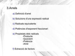 3.Arrels
a) Definició d'arrel
b) Solucions d'una expressió radical
c) Radicals equivalents
d) Potències d'exponent fraccionari
e) Propietats dels radicals
-Producte
-Quocient
-Potència
-Arrel
f) Extracció de factors

 