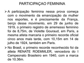 PARTICIPAÇAO FEMININA
 A participação feminina nessa prova começa
com o movimento da emancipação da mulher
nos esportes, e é precisamente da França,
berço desse movimento, em 29 de junho de
1919, o primeiro registro de arremesso feminino
foi de 8,75m, de Violette Gouraud, em Paris, a
mesma atleta marcaria o primeiro recorde oficial
cinco anos mais tarde, com 10,15m em 14 de
julho de 1924, também em Paris.
 No Brasil, o primeiro recorde reconhecido foi da
atleta RENATE ROEMMLER, vencedora do I
Campeonato Brasileiro em 1940, com a marca
de 10.36m.
 