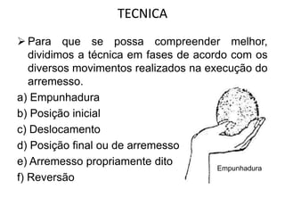 TECNICA
 Para que se possa compreender melhor,
dividimos a técnica em fases de acordo com os
diversos movimentos realizados na execução do
arremesso.
a) Empunhadura
b) Posição inicial
c) Deslocamento
d) Posição final ou de arremesso
e) Arremesso propriamente dito
f) Reversão
Empunhadura
 