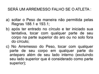 SERÁ UM ARREMESSO FALHO SE O ATLETA :
a) soltar o Peso de maneira não permitida pelas
Regras 188.1 e 193.1;
b) após ter entrado no círculo e ter iniciado sua
tentativa, tocar com qualquer parte de seu
corpo na parte superior do aro ou no solo fora
do círculo;
c) No Arremesso do Peso, tocar com qualquer
parte de seu corpo em qualquer parte do
anteparo além de seu lado interno (excluindo
seu lado superior que é considerado como parte
superior);
 