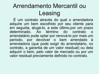 Arrendamento Mercantil ou
Leasing
É um contrato através do qual o arrendadora
adquire um bem escolhido por seu cliente para
em seguida, alugá-lo, a este último,por um prazo
determinado. Ao término do contrato o
arrendatário pode optar por renová-lo por mais um
período, por devolver o bem arrendado à
arrendadora (que pode exigir do arrendatário, no
contrato, a garantia de um valor residual) ou dela
adquirir o bem, pelo valor de mercado ou por um
valor residual previamente definido no contrato.

 