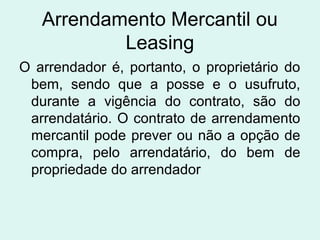 Arrendamento Mercantil ou
Leasing
O arrendador é, portanto, o proprietário do
bem, sendo que a posse e o usufruto,
durante a vigência do contrato, são do
arrendatário. O contrato de arrendamento
mercantil pode prever ou não a opção de
compra, pelo arrendatário, do bem de
propriedade do arrendador

 