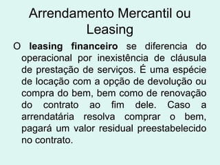 Arrendamento Mercantil ou
Leasing
O leasing financeiro se diferencia do
operacional por inexistência de cláusula
de prestação de serviços. É uma espécie
de locação com a opção de devolução ou
compra do bem, bem como de renovação
do contrato ao fim dele. Caso a
arrendatária resolva comprar o bem,
pagará um valor residual preestabelecido
no contrato.

 