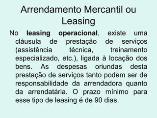 Arrendamento Mercantil ou
Leasing
No leasing operacional, existe uma
cláusula de prestação de serviços
(assistência
técnica,
treinamento
especializado, etc.), ligada à locação dos
bens. As despesas oriundas desta
prestação de serviços tanto podem ser de
responsabilidade da arrendadora quanto
da arrendatária. O prazo mínimo para
esse tipo de leasing é de 90 dias.

 