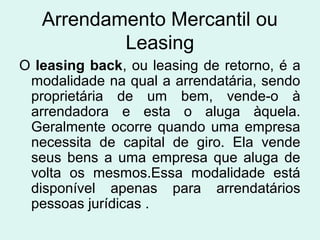 Arrendamento Mercantil ou
Leasing
O leasing back, ou leasing de retorno, é a
modalidade na qual a arrendatária, sendo
proprietária de um bem, vende-o à
arrendadora e esta o aluga àquela.
Geralmente ocorre quando uma empresa
necessita de capital de giro. Ela vende
seus bens a uma empresa que aluga de
volta os mesmos.Essa modalidade está
disponível apenas para arrendatários
pessoas jurídicas .

 