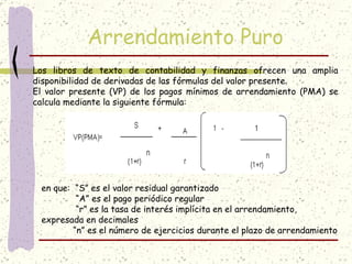 Arrendamiento Puro
Los libros de texto de contabilidad y finanzas ofrecen una amplia
disponibilidad de derivadas de las fórmulas del valor presente.
El valor presente (VP) de los pagos mínimos de arrendamiento (PMA) se
calcula mediante la siguiente fórmula:




 en que:  “S” es el valor residual garantizado
              “A” es el pago periódico regular
              “r” es la tasa de interés implícita en el arrendamiento,
 expresada en decimales 
             “n” es el número de ejercicios durante el plazo de arrendamiento
 